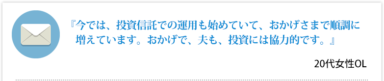 『今では、投資信託での運用も始めていて、おかげさまで順調に増えています。おかげで、夫も、投資には協力的です。』 