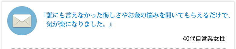 『誰にも言えなかった悔しさやお金の悩みを聞いてもらえるだけで、気が楽になりました。』