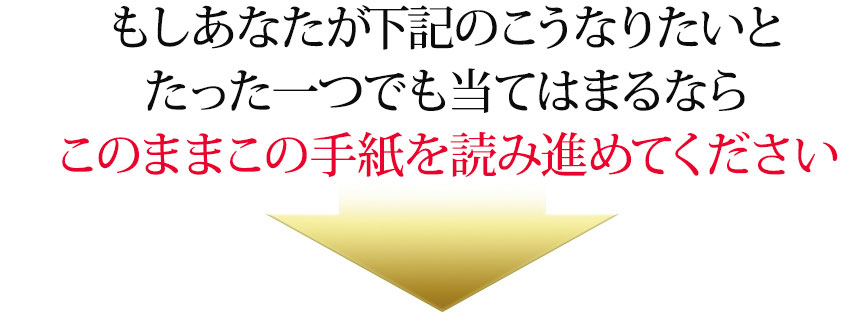 もしあなたが下記のこうなりたいとたった一つでも当てはまるならこのままこの手紙を読み進めてください
