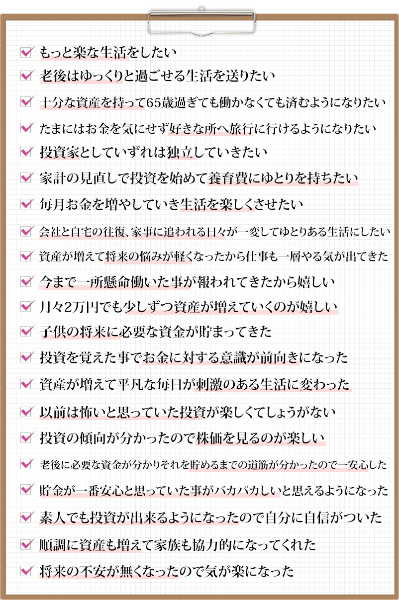 もっと楽な生活をしたい　老後はゆっくりと過ごせる生活を送りたい 十分な資産を持って65歳過ぎても働かなくても済むようになりたい たまにはお金を気にせず好きな所へ旅行に行けるようになりたい 投資家としていずれは独立していきたい