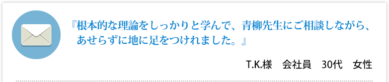 『根本的な理論をしっかりと学んで、青柳先生にご相談しながら、あせらずに地に足をつけれました。』T.K.様　会社員　30代　女性 
