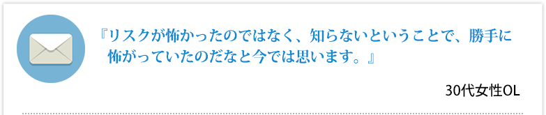 『リスクが怖かったのではなく、知らないということで、勝手に怖がっていたのだなと今では思います。』30代女性OL