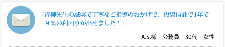 『青柳先生の誠実で丁寧なご指導のおかげで、投資信託で1年で９％の利回りが出せました！』 A.S.様　公務員　30代　女性