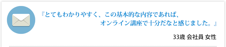 『とてもわかりやすく、この基本的な内容であれば、オンライン講座で十分だなと感じました。』33歳 会社員 女性
