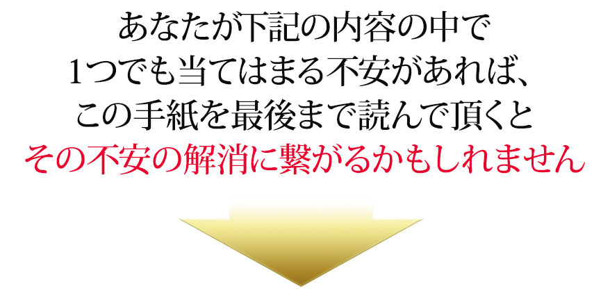 あなたが下記の内容の中で１つでも当てはまる不安があれば、この手紙を最後まで読んで頂くとその不安の解消に繋がるかもしれません