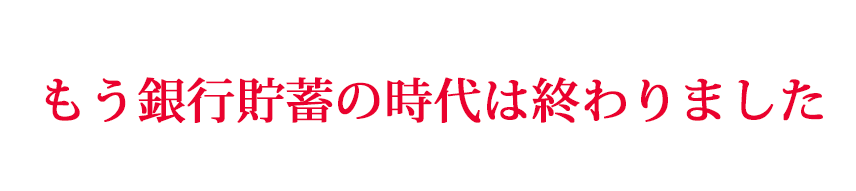 もう銀行貯蓄の時代は終わりました