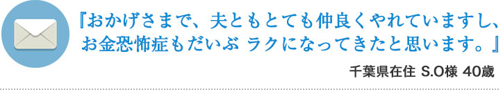 『おかげさまで、夫ともとても仲良くやれていますし、  お金恐怖症もだいぶ ラクになってきたと思います。』