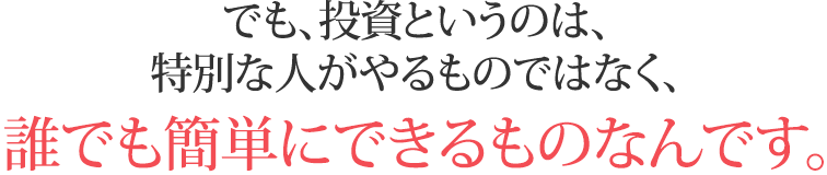 でも、投資というのは、特別な人がやるものではなく、誰でも簡単にできるものなんです。