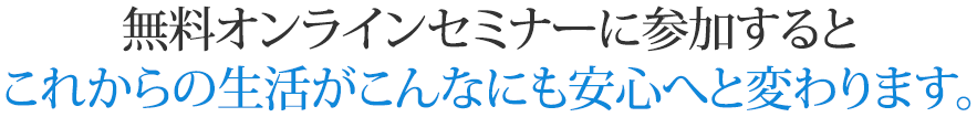 無料オンラインセミナーに参加するとこれからの生活がこんなにも安心へと変わります。