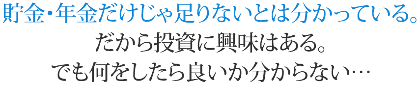 貯金・年金だけじゃ足りないとは分かっている。だから投資に興味はある。でも何をしたら良いか分からない…