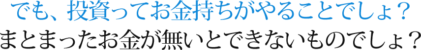 でも、投資ってお金持ちがやることでしょ？まとまったお金が無いとできないものでしょ？